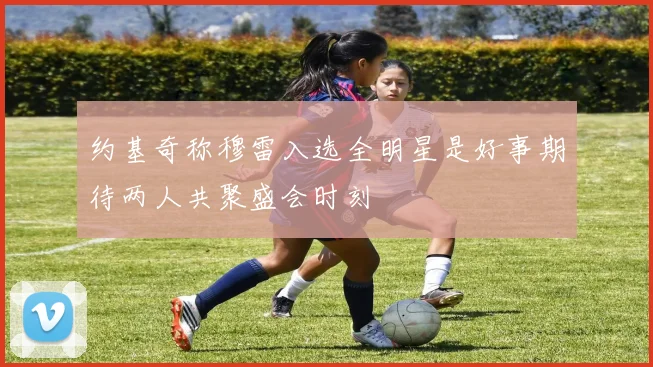 约基奇称穆雷入选全明星是好事期待两人共聚盛会时刻