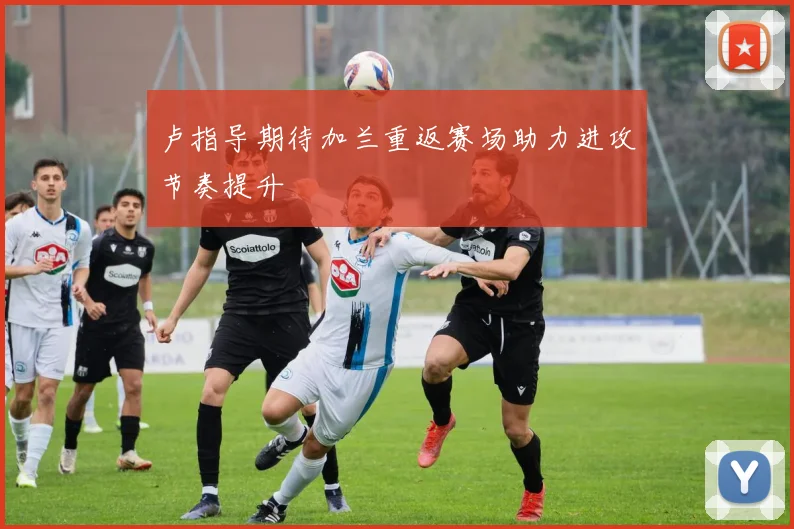 卢指导期待加兰重返赛场助力进攻节奏提升