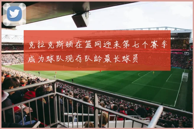 克拉克斯顿在篮网迎来第七个赛季成为球队现存队龄最长球员