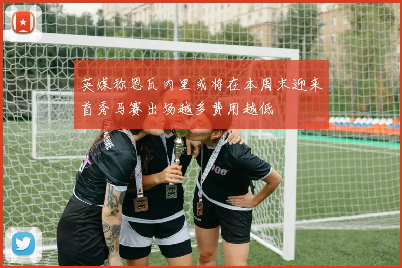 英媒称恩瓦内里或将在本周末迎来首秀马赛出场越多费用越低