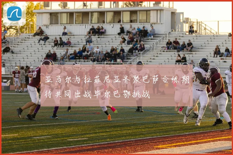 亚马尔与拉菲尼亚齐聚巴萨合练期待共同出战毕尔巴鄂挑战