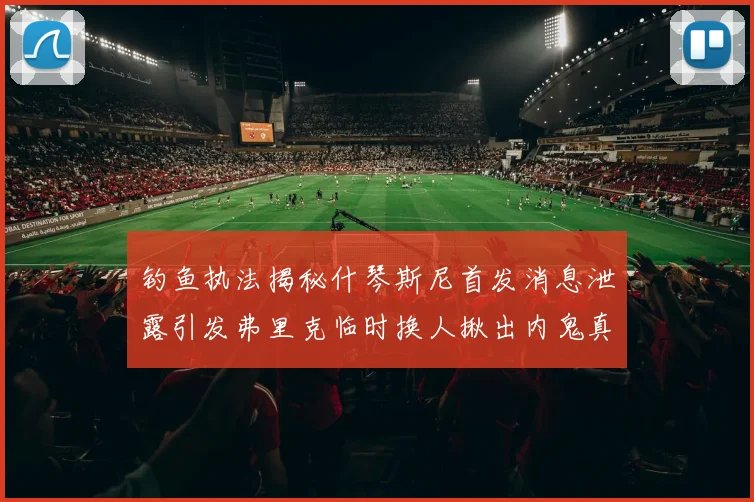 钓鱼执法揭秘什琴斯尼首发消息泄露引发弗里克临时换人揪出内鬼真相