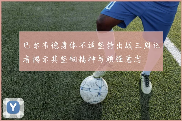 巴尔韦德身体不适坚持出战三周记者揭示其坚韧精神与顽强意志