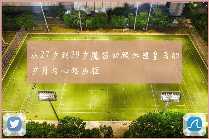 从27岁到39岁魔笛回顾加盟皇马的岁月与心路历程