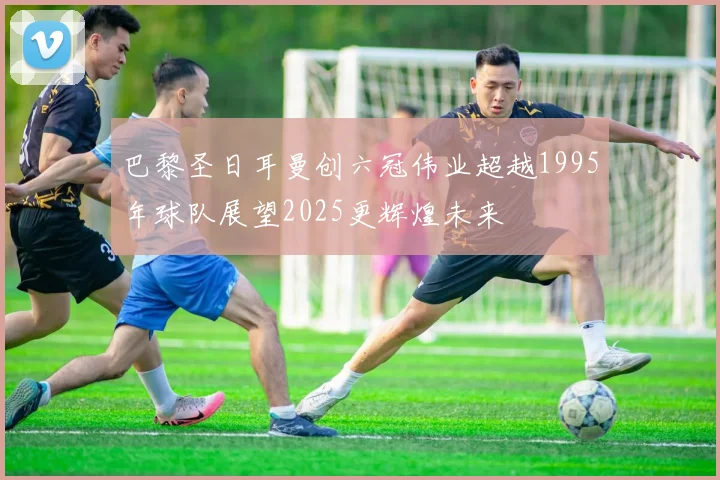 巴黎圣日耳曼创六冠伟业超越1995年球队展望2025更辉煌未来