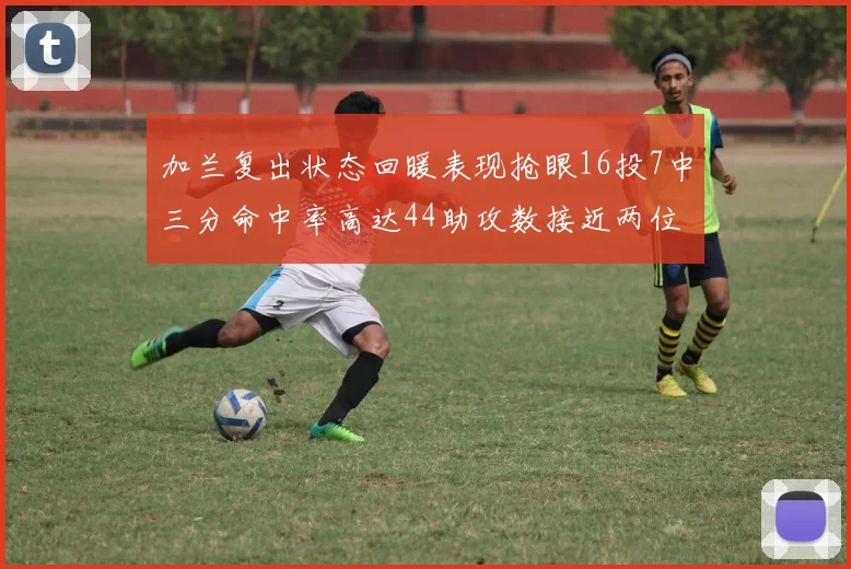 加兰复出状态回暖表现抢眼16投7中三分命中率高达44助攻数接近两位数