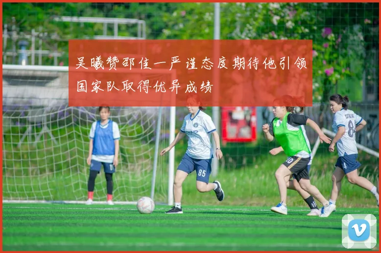 吴曦赞邵佳一严谨态度期待他引领国家队取得优异成绩
