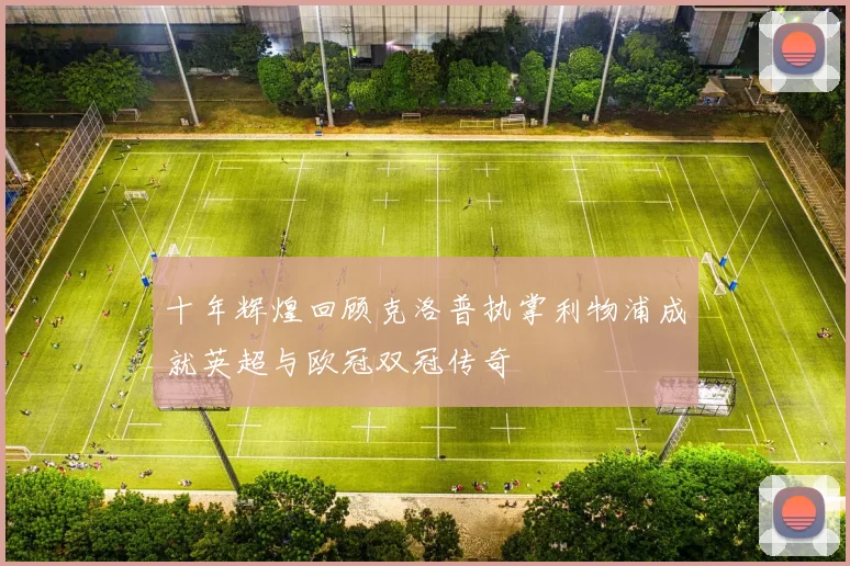 十年辉煌回顾克洛普执掌利物浦成就英超与欧冠双冠传奇