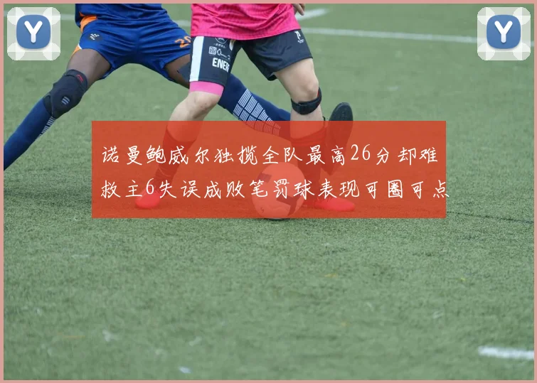 诺曼鲍威尔独揽全队最高26分却难救主6失误成败笔罚球表现可圈可点