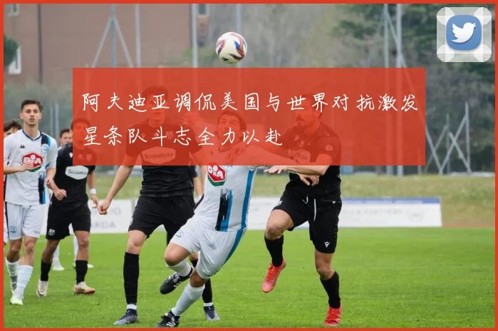 阿夫迪亚调侃美国与世界对抗激发星条队斗志全力以赴