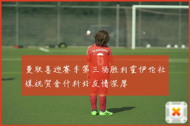 曼联喜迎赛季第三场胜利霍伊伦社媒祝贺舍什科好友情深厚