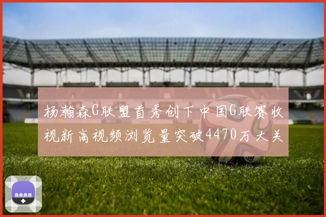 杨瀚森G联盟首秀创下中国G联赛收视新高视频浏览量突破4470万大关
