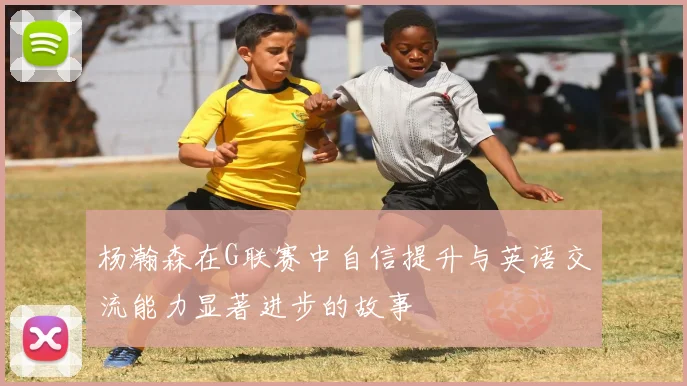 杨瀚森在G联赛中自信提升与英语交流能力显著进步的故事