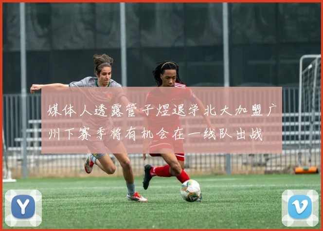 媒体人透露管子煜退学北大加盟广州下赛季将有机会在一线队出战