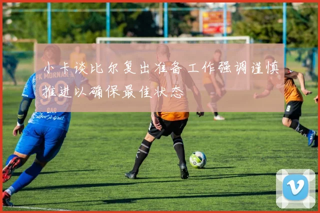 小卡谈比尔复出准备工作强调谨慎推进以确保最佳状态