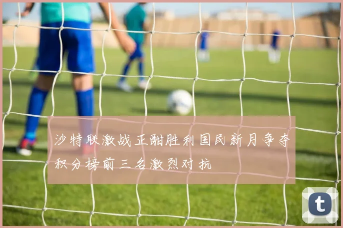 沙特联激战正酣胜利国民新月争夺积分榜前三名激烈对抗