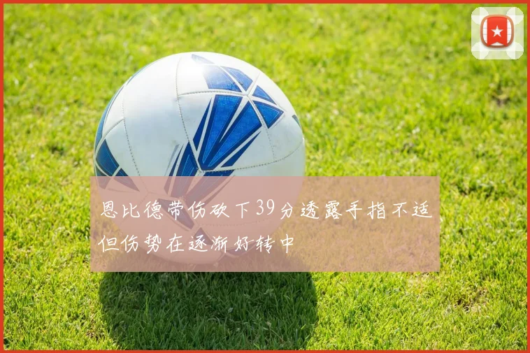 恩比德带伤砍下39分透露手指不适但伤势在逐渐好转中