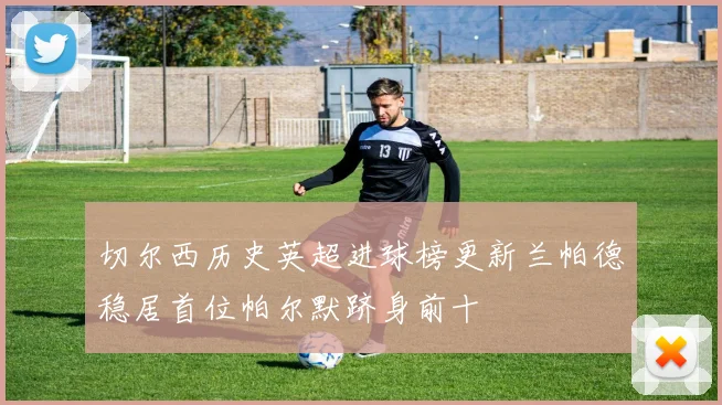 切尔西历史英超进球榜更新兰帕德稳居首位帕尔默跻身前十