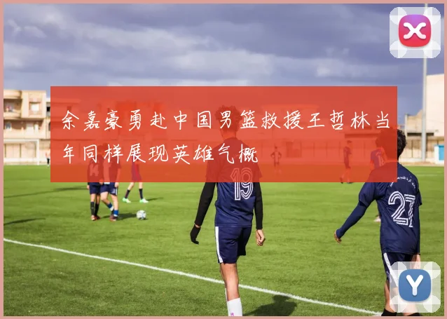 余嘉豪勇赴中国男篮救援王哲林当年同样展现英雄气概