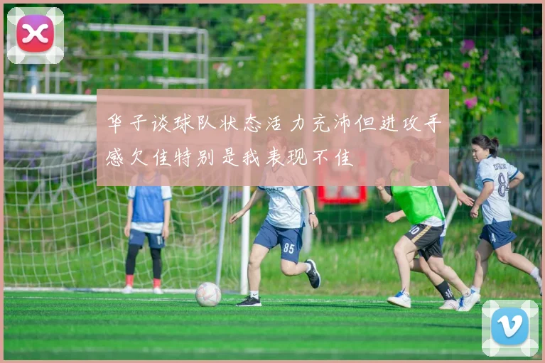 华子谈球队状态活力充沛但进攻手感欠佳特别是我表现不佳