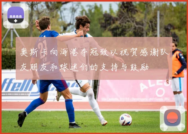 奥斯卡向海港夺冠致以祝贺感谢队友朋友和球迷们的支持与鼓励